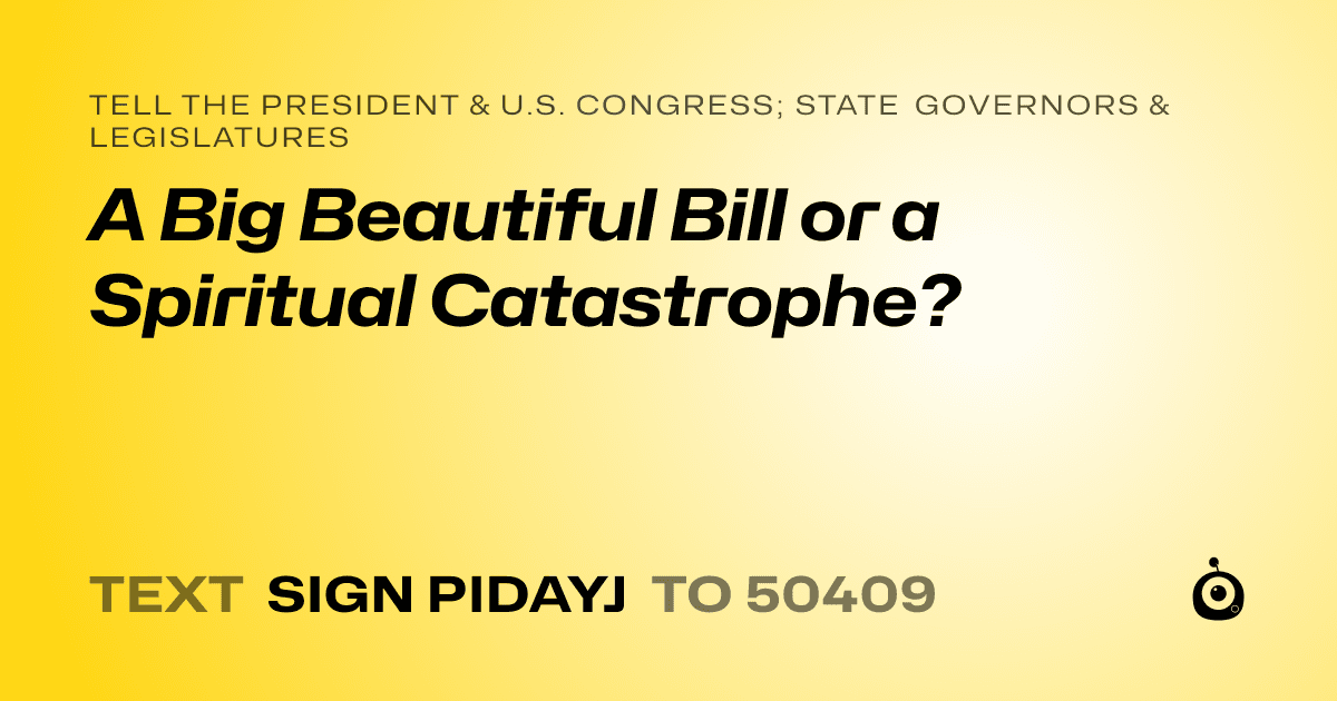 A shareable card that reads "tell the President & U.S. Congress; State Governors & Legislatures: A Big Beautiful Bill or a Spiritual Catastrophe?" followed by "text sign PIDAYJ to 50409"