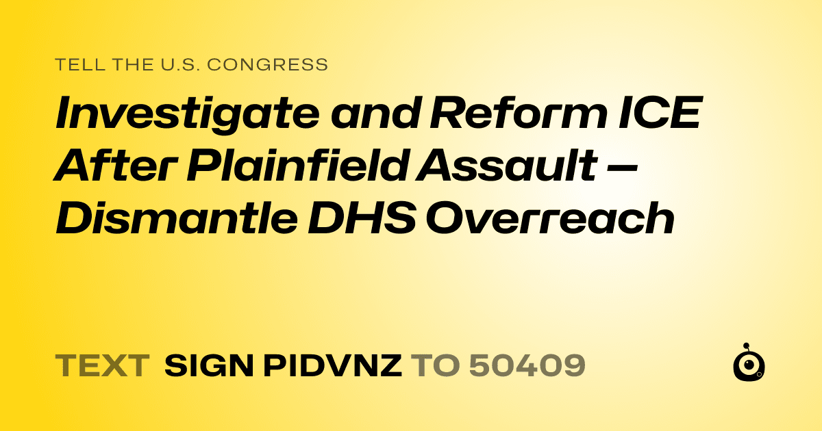 A shareable card that reads "tell the U.S. Congress: Investigate and Reform ICE After Plainfield Assault — Dismantle DHS Overreach" followed by "text sign PIDVNZ to 50409"
