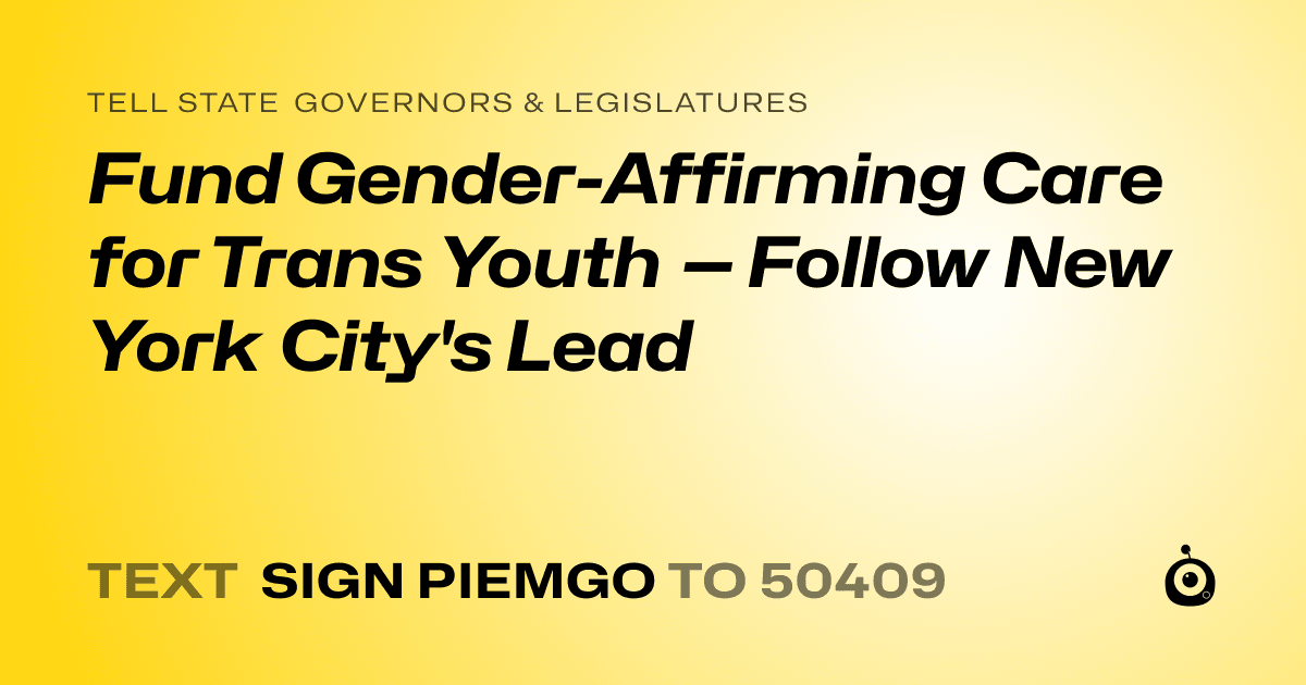 A shareable card that reads "tell State Governors & Legislatures: Fund Gender-Affirming Care for Trans Youth — Follow New York City's Lead" followed by "text sign PIEMGO to 50409"