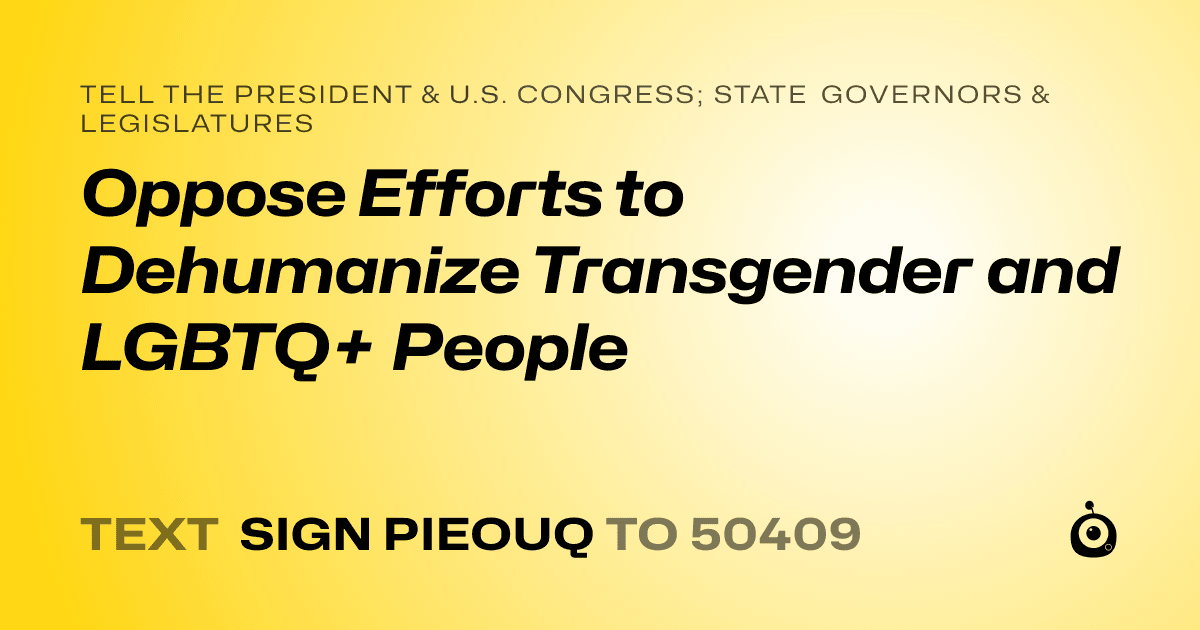A shareable card that reads "tell the President & U.S. Congress; State Governors & Legislatures: Oppose Efforts to Dehumanize Transgender and LGBTQ+ People" followed by "text sign PIEOUQ to 50409"