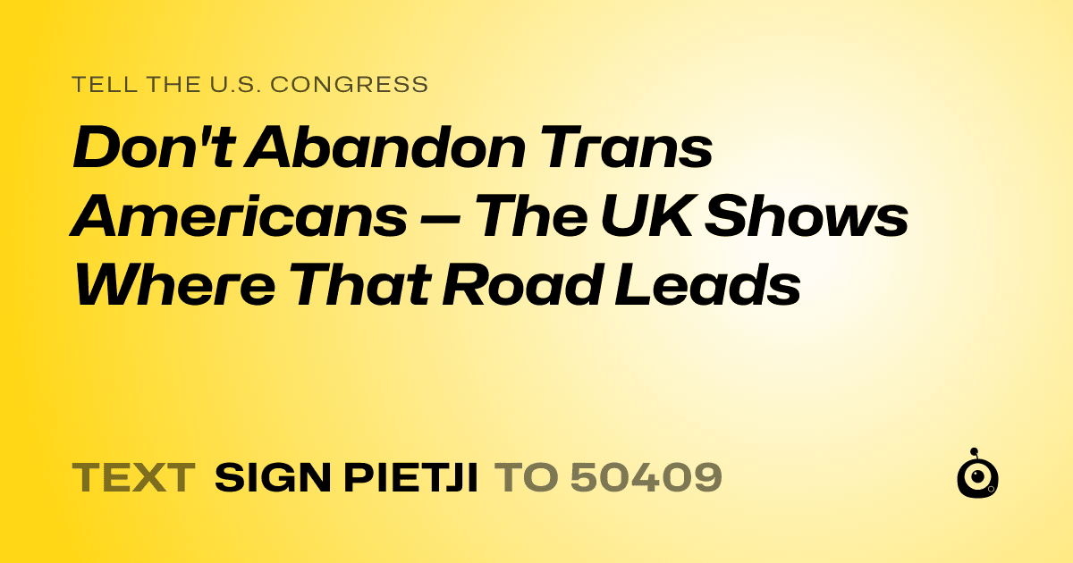 A shareable card that reads "tell the U.S. Congress: Don't Abandon Trans Americans — The UK Shows Where That Road Leads" followed by "text sign PIETJI to 50409"