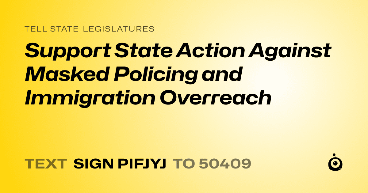 A shareable card that reads "tell State Legislatures: Support State Action Against Masked Policing and Immigration Overreach" followed by "text sign PIFJYJ to 50409"