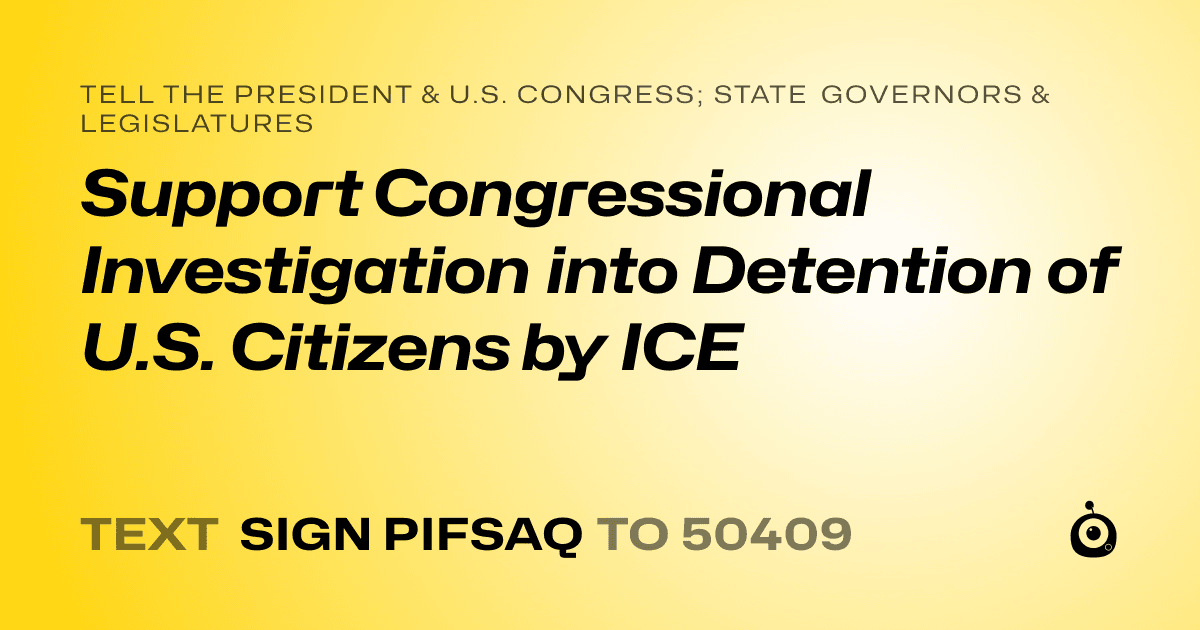 A shareable card that reads "tell the President & U.S. Congress; State Governors & Legislatures: Support Congressional Investigation into Detention of U.S. Citizens by ICE" followed by "text sign PIFSAQ to 50409"