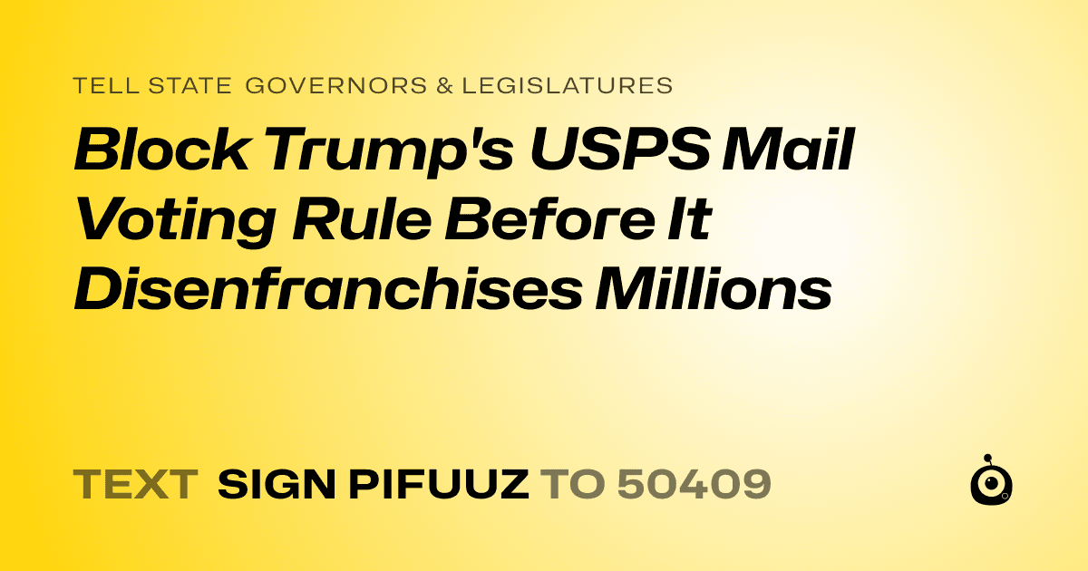 A shareable card that reads "tell State Governors & Legislatures: Block Trump's USPS Mail Voting Rule Before It Disenfranchises Millions" followed by "text sign PIFUUZ to 50409"