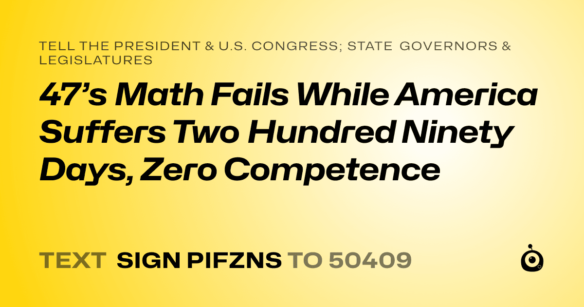 A shareable card that reads "tell the President & U.S. Congress; State Governors & Legislatures: 47’s Math Fails While America Suffers
Two Hundred Ninety Days, Zero Competence" followed by "text sign PIFZNS to 50409"