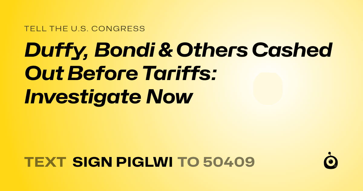 A shareable card that reads "tell the U.S. Congress: Duffy, Bondi & Others Cashed Out Before Tariffs: Investigate Now" followed by "text sign PIGLWI to 50409"