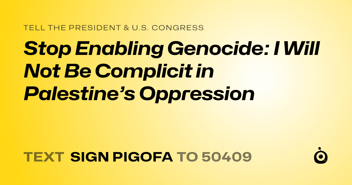 A shareable card that reads "tell the President & U.S. Congress: Stop Enabling Genocide: I Will Not Be Complicit in Palestine’s Oppression" followed by "text sign PIGOFA to 50409"