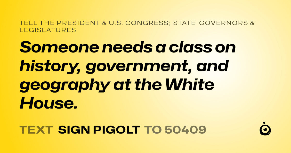 A shareable card that reads "tell the President & U.S. Congress; State Governors & Legislatures: Someone needs a class on history, government, and geography at the White House." followed by "text sign PIGOLT to 50409"