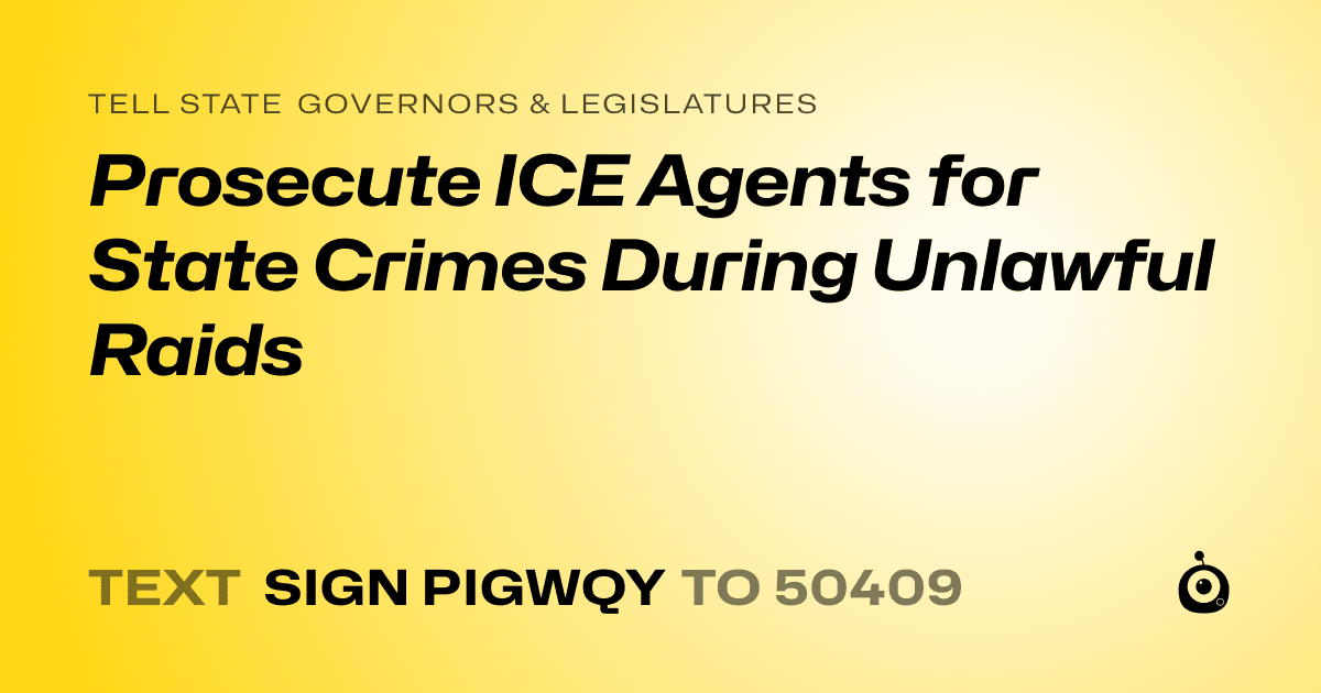 A shareable card that reads "tell State Governors & Legislatures: Prosecute ICE Agents for State Crimes During Unlawful Raids" followed by "text sign PIGWQY to 50409"
