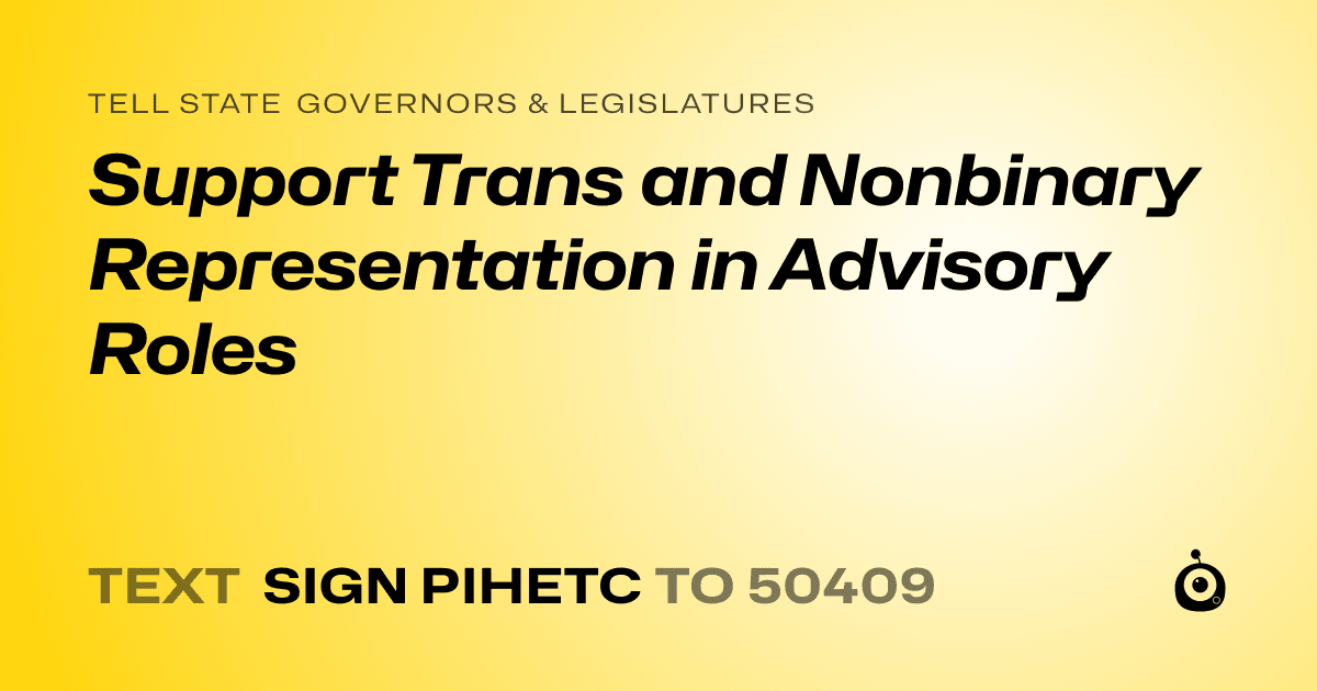 A shareable card that reads "tell State Governors & Legislatures: Support Trans and Nonbinary Representation in Advisory Roles" followed by "text sign PIHETC to 50409"