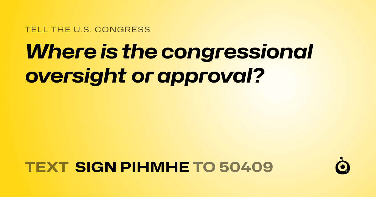A shareable card that reads "tell the U.S. Congress: Where is the congressional oversight or approval?" followed by "text sign PIHMHE to 50409"