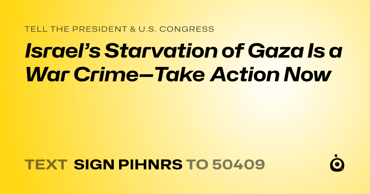 A shareable card that reads "tell the President & U.S. Congress: Israel’s Starvation of Gaza Is a War Crime—Take Action Now" followed by "text sign PIHNRS to 50409"