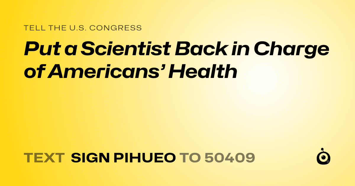 A shareable card that reads "tell the U.S. Congress: Put a Scientist Back in Charge of Americans’ Health" followed by "text sign PIHUEO to 50409"