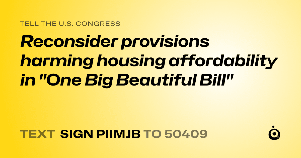 A shareable card that reads "tell the U.S. Congress: Reconsider provisions harming housing affordability in "One Big Beautiful Bill"" followed by "text sign PIIMJB to 50409"