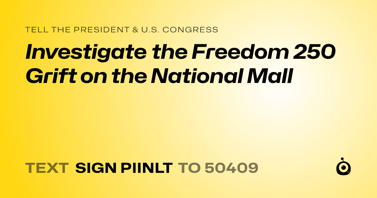 A shareable card that reads "tell the President & U.S. Congress: Investigate the Freedom 250 Grift on the National Mall" followed by "text sign PIINLT to 50409"