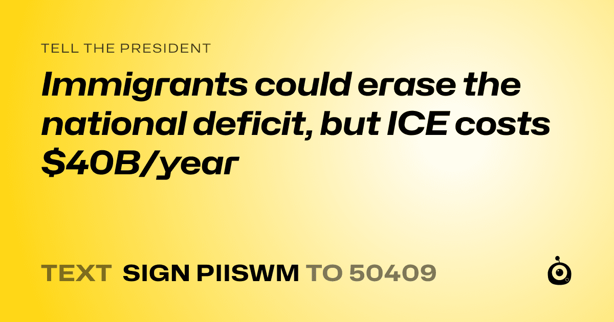 A shareable card that reads "tell the President: Immigrants could erase the national deficit, but ICE costs $40B/year" followed by "text sign PIISWM to 50409"