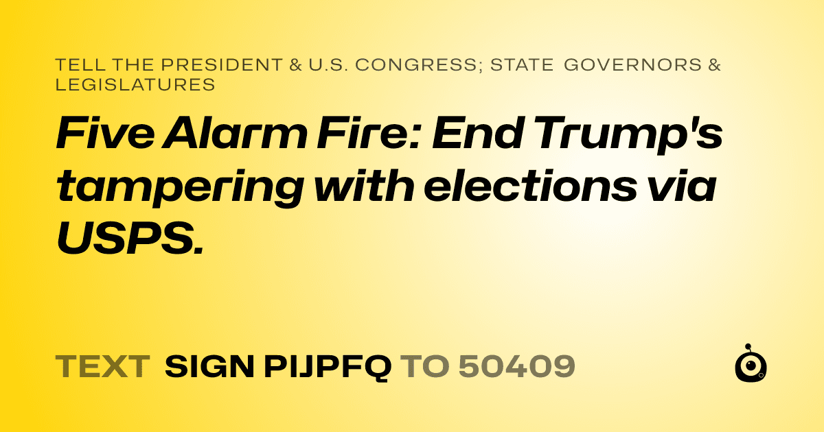 A shareable card that reads "tell the President & U.S. Congress; State Governors & Legislatures: Five Alarm Fire: End Trump's tampering with elections via USPS." followed by "text sign PIJPFQ to 50409"