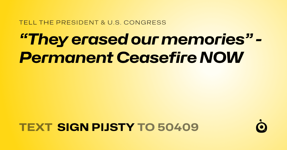 A shareable card that reads "tell the President & U.S. Congress: “They erased our memories” - Permanent Ceasefire NOW" followed by "text sign PIJSTY to 50409"
