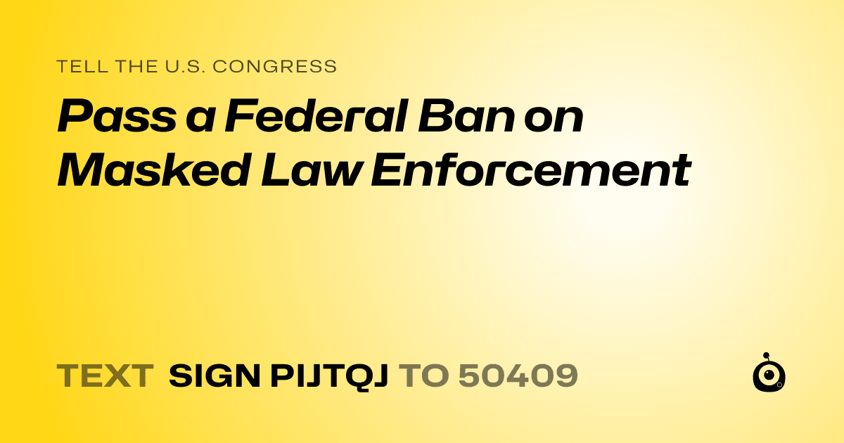 A shareable card that reads "tell the U.S. Congress: Pass a Federal Ban on Masked Law Enforcement" followed by "text sign PIJTQJ to 50409"