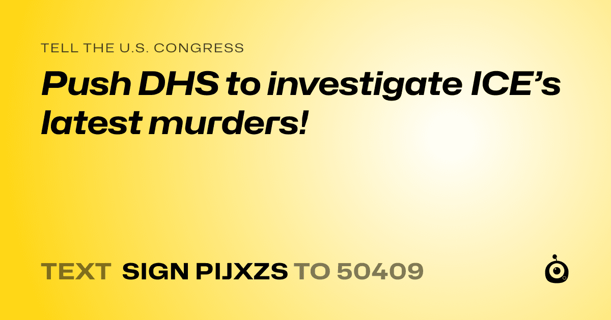 A shareable card that reads "tell the U.S. Congress: Push DHS to investigate ICE’s latest murders!" followed by "text sign PIJXZS to 50409"