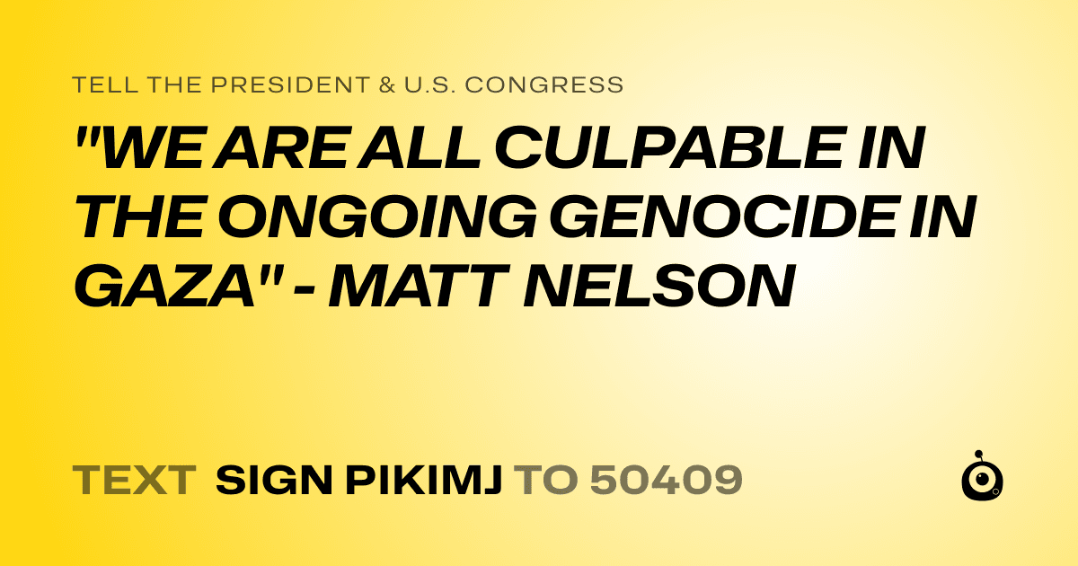 A shareable card that reads "tell the President & U.S. Congress: "WE ARE ALL CULPABLE IN THE ONGOING GENOCIDE IN GAZA" - MATT NELSON" followed by "text sign PIKIMJ to 50409"
