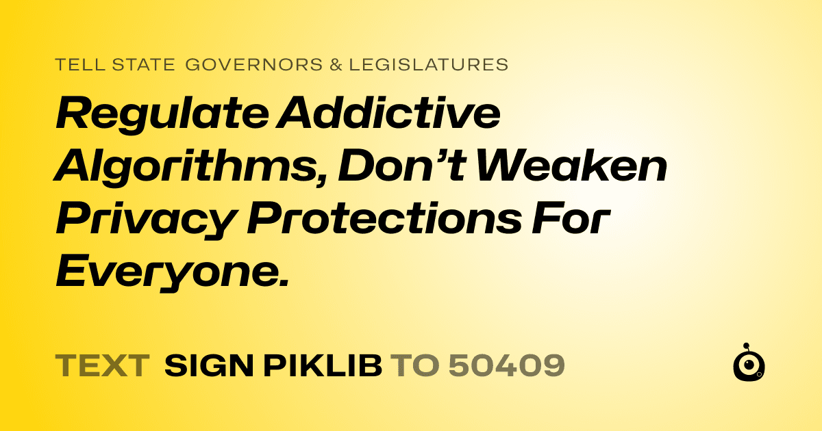 A shareable card that reads "tell State Governors & Legislatures: Regulate Addictive Algorithms, Don’t Weaken Privacy Protections For Everyone." followed by "text sign PIKLIB to 50409"
