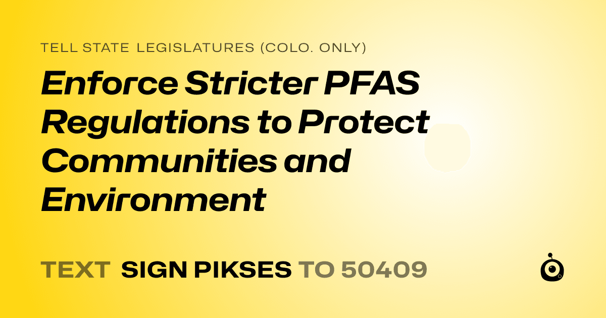 A shareable card that reads "tell State Legislatures (Colo. only): Enforce Stricter PFAS Regulations to Protect Communities and Environment" followed by "text sign PIKSES to 50409"