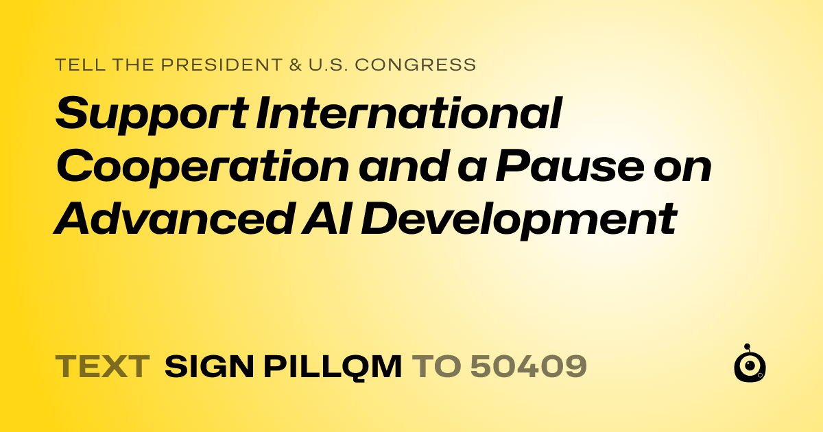 A shareable card that reads "tell the President & U.S. Congress: Support International Cooperation and a Pause on Advanced AI Development" followed by "text sign PILLQM to 50409"