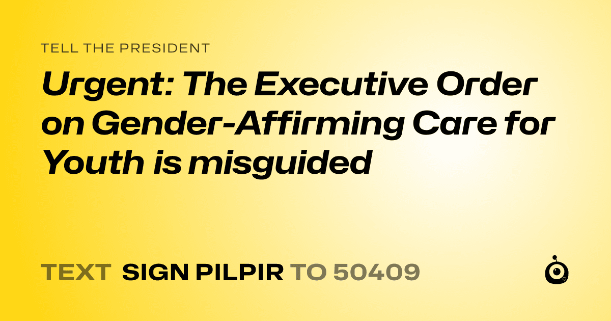 A shareable card that reads "tell the President: Urgent: The Executive Order on Gender-Affirming Care for Youth is misguided" followed by "text sign PILPIR to 50409"