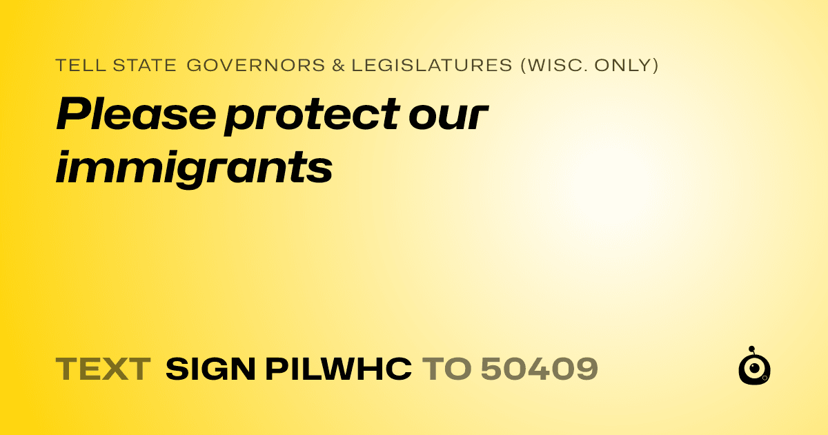 A shareable card that reads "tell State Governors & Legislatures (Wisc. only): Please protect our immigrants" followed by "text sign PILWHC to 50409"