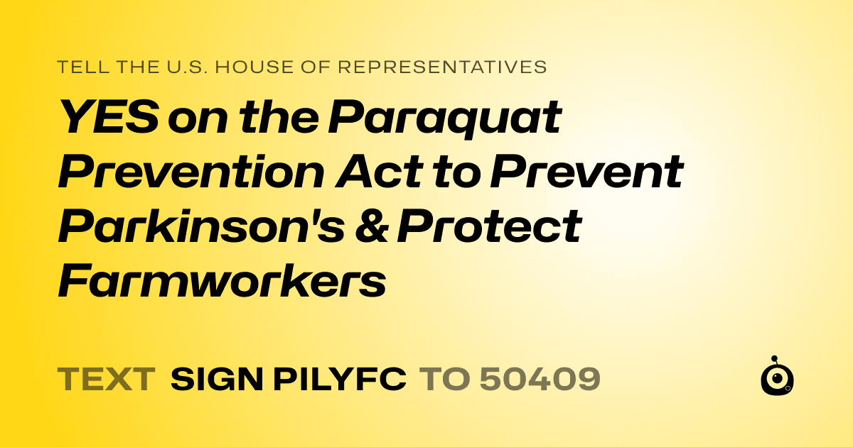 A shareable card that reads "tell the U.S. House of Representatives: YES on the Paraquat Prevention Act  to Prevent Parkinson's & Protect Farmworkers" followed by "text sign PILYFC to 50409"