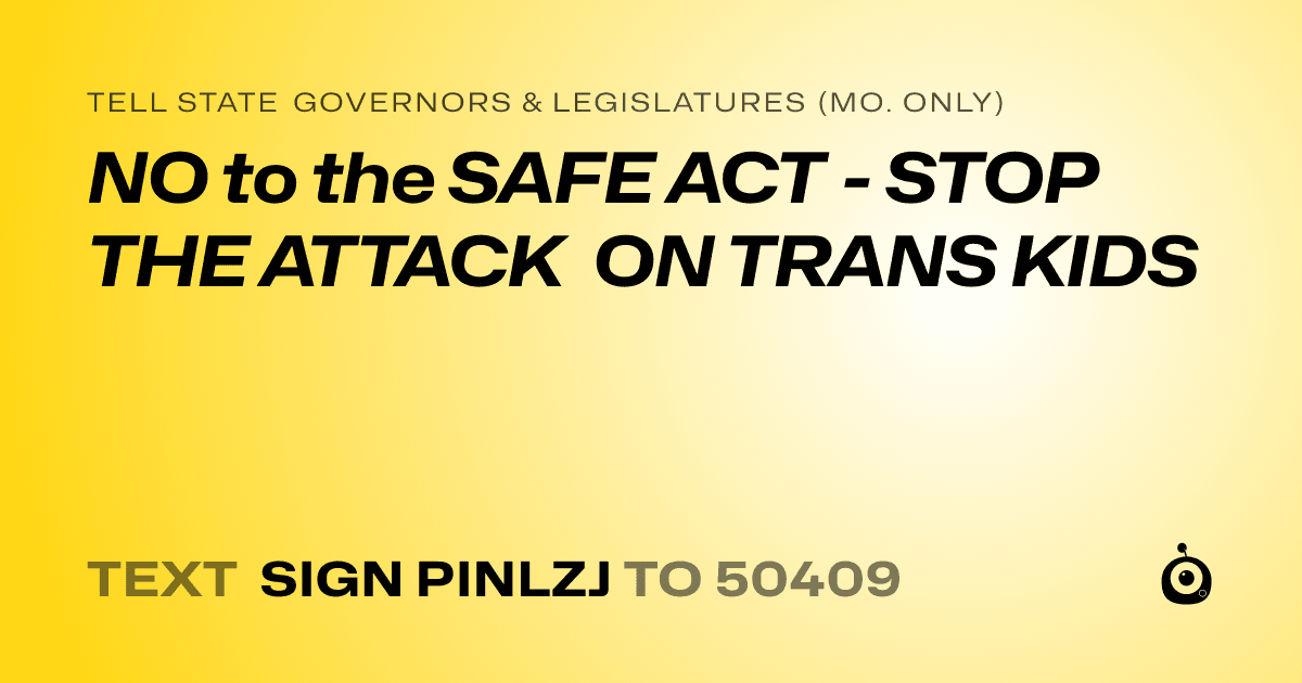 A shareable card that reads "tell State Governors & Legislatures (Mo. only): NO to the SAFE ACT - STOP THE ATTACK ON TRANS KIDS" followed by "text sign PINLZJ to 50409"