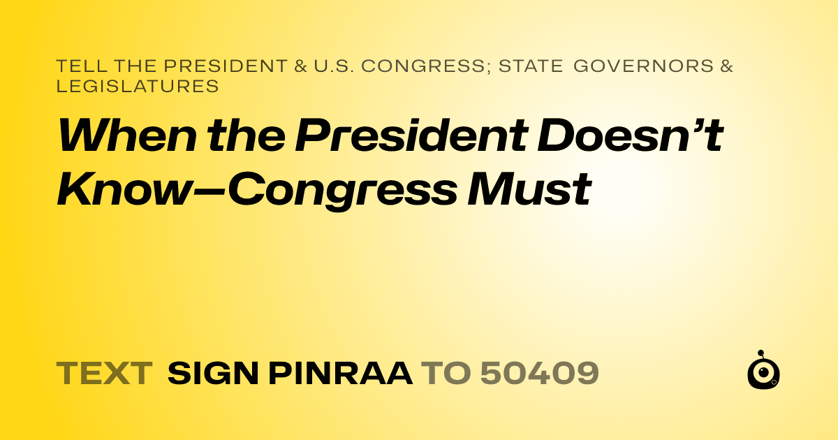 A shareable card that reads "tell the President & U.S. Congress; State Governors & Legislatures: When the President Doesn’t Know—Congress Must" followed by "text sign PINRAA to 50409"