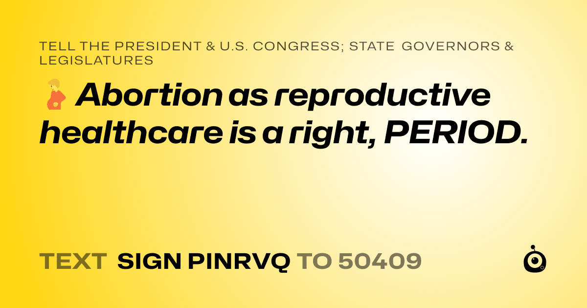 A shareable card that reads "tell the President & U.S. Congress; State Governors & Legislatures: 🫄 Abortion as reproductive healthcare is a right, PERIOD." followed by "text sign PINRVQ to 50409"