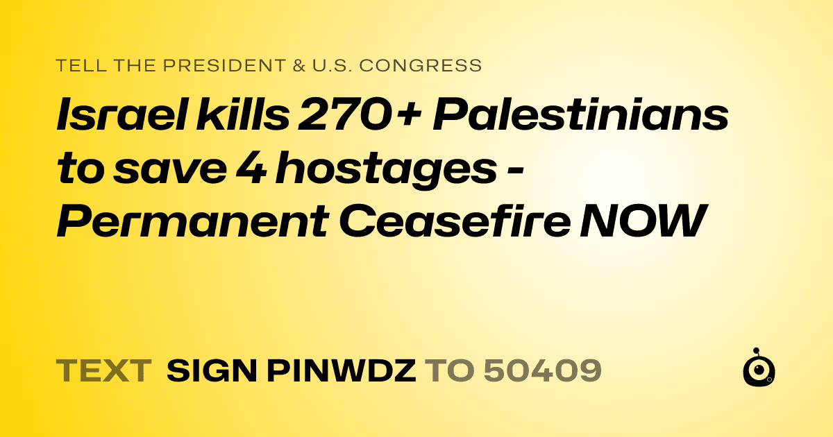 A shareable card that reads "tell the President & U.S. Congress: Israel kills 270+ Palestinians to save 4  hostages - Permanent Ceasefire NOW" followed by "text sign PINWDZ to 50409"