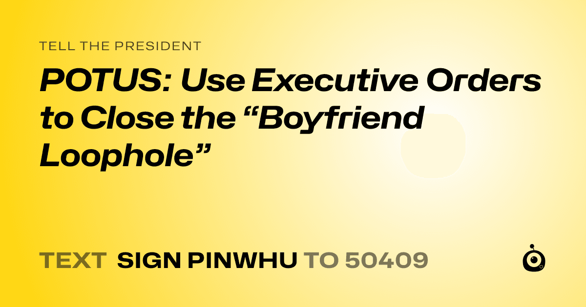 A shareable card that reads "tell the President: POTUS: Use Executive Orders to Close the “Boyfriend Loophole”" followed by "text sign PINWHU to 50409"