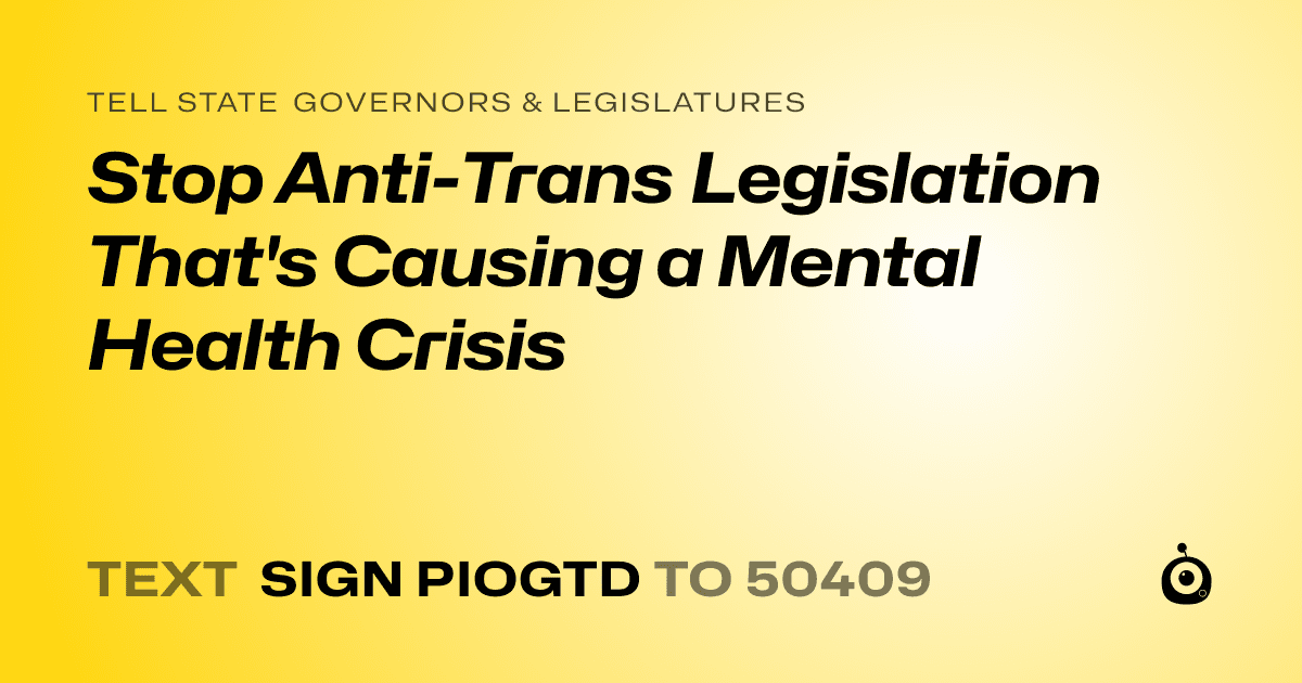 A shareable card that reads "tell State Governors & Legislatures: Stop Anti-Trans Legislation That's Causing a Mental Health Crisis" followed by "text sign PIOGTD to 50409"