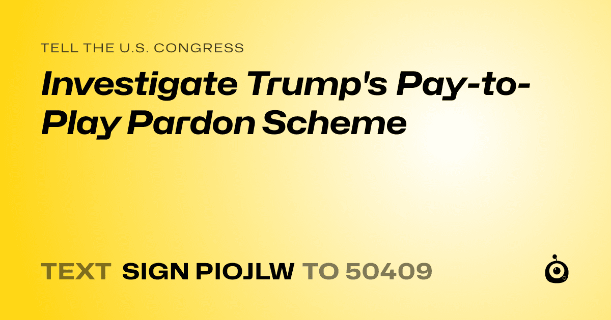 A shareable card that reads "tell the U.S. Congress: Investigate Trump's Pay-to-Play Pardon Scheme" followed by "text sign PIOJLW to 50409"