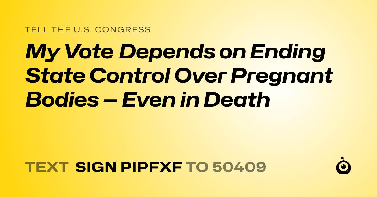 A shareable card that reads "tell the U.S. Congress: My Vote Depends on Ending State Control Over Pregnant Bodies — Even in Death" followed by "text sign PIPFXF to 50409"