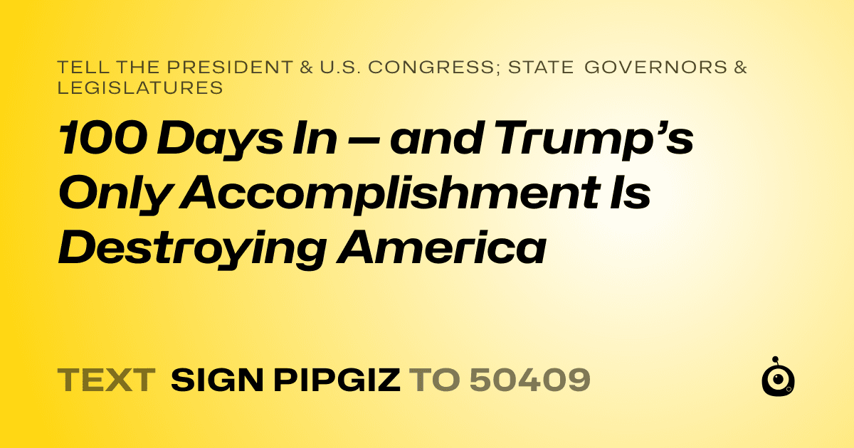 A shareable card that reads "tell the President & U.S. Congress; State Governors & Legislatures: 100 Days In — and Trump’s Only Accomplishment Is Destroying America" followed by "text sign PIPGIZ to 50409"
