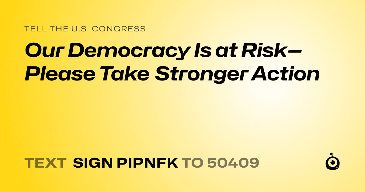 A shareable card that reads "tell the U.S. Congress: Our Democracy Is at Risk—Please Take Stronger Action" followed by "text sign PIPNFK to 50409"