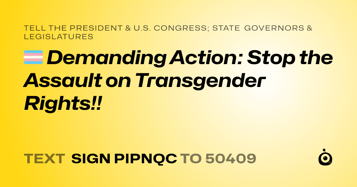 A shareable card that reads "tell the President & U.S. Congress; State Governors & Legislatures: 🏳️‍⚧️ Demanding Action: Stop the Assault on Transgender Rights!!" followed by "text sign PIPNQC to 50409"