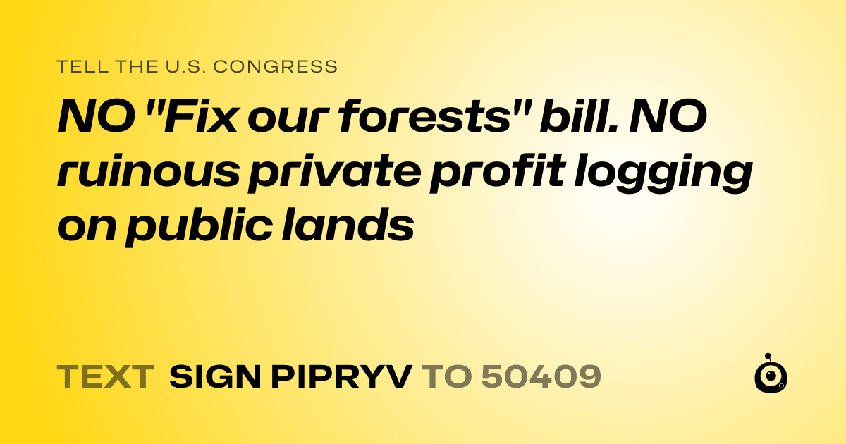 A shareable card that reads "tell the U.S. Congress: NO "Fix our forests" bill. NO ruinous private profit logging on public lands" followed by "text sign PIPRYV to 50409"