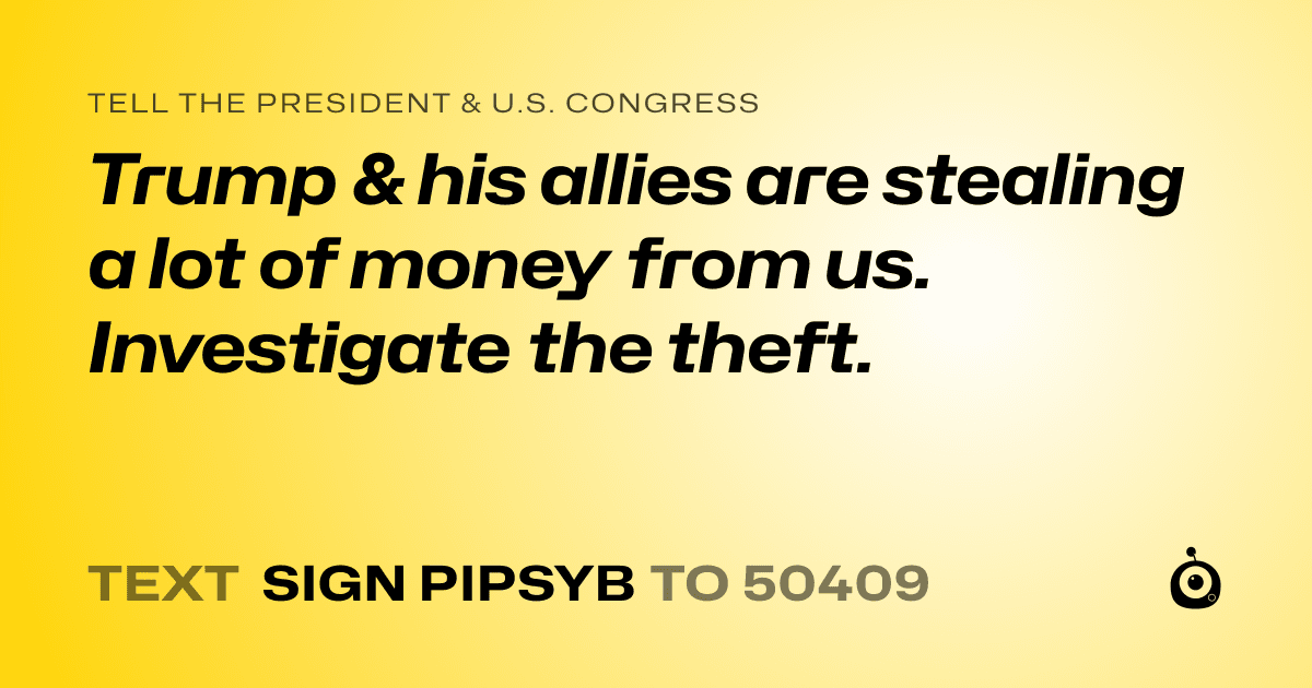 A shareable card that reads "tell the President & U.S. Congress: Trump & his allies are stealing a lot of money from us. Investigate the theft." followed by "text sign PIPSYB to 50409"