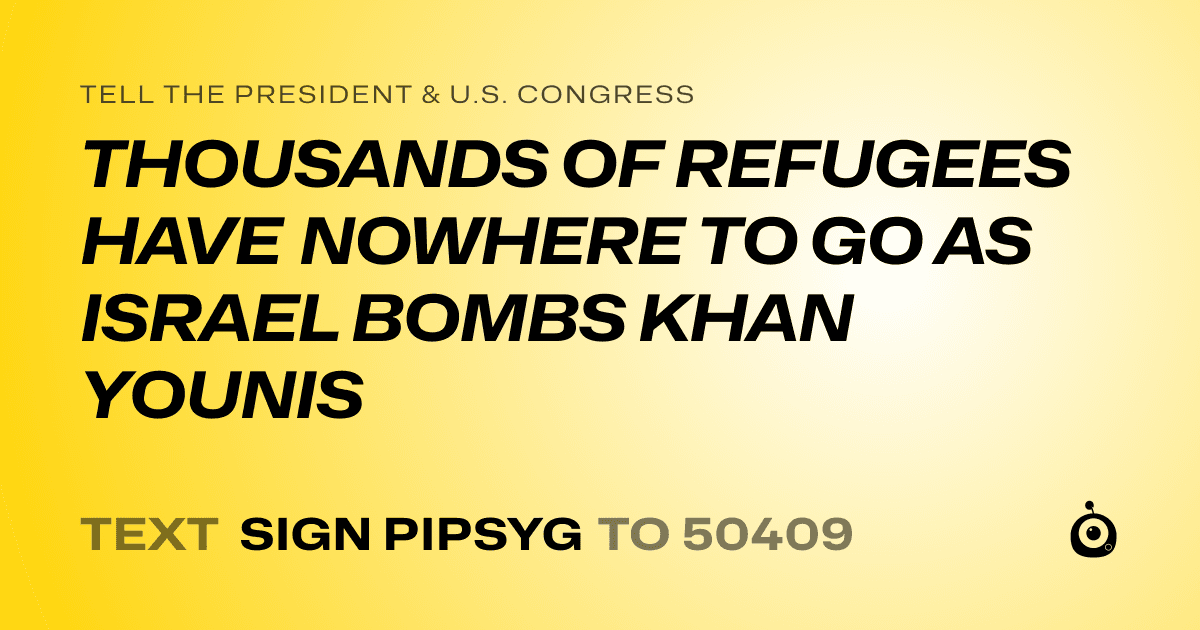 A shareable card that reads "tell the President & U.S. Congress: THOUSANDS OF REFUGEES HAVE NOWHERE TO GO AS ISRAEL BOMBS KHAN YOUNIS" followed by "text sign PIPSYG to 50409"