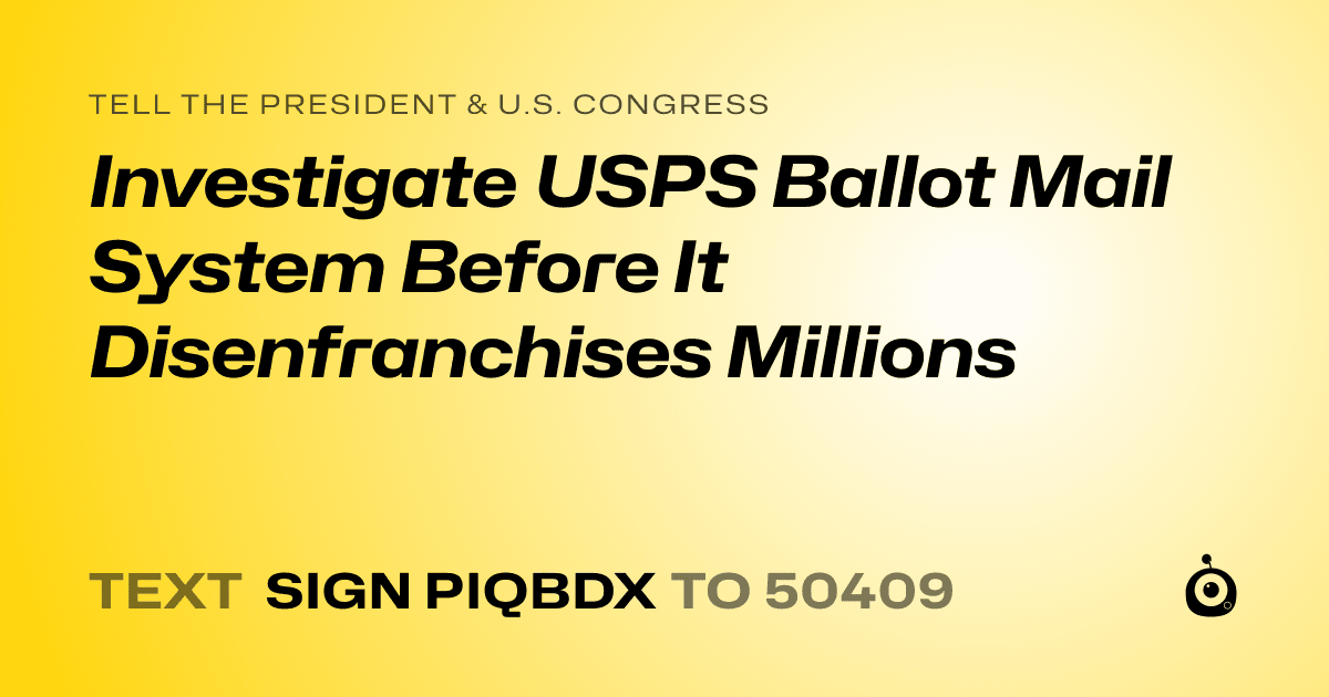 A shareable card that reads "tell the President & U.S. Congress: Investigate USPS Ballot Mail System Before It Disenfranchises Millions" followed by "text sign PIQBDX to 50409"