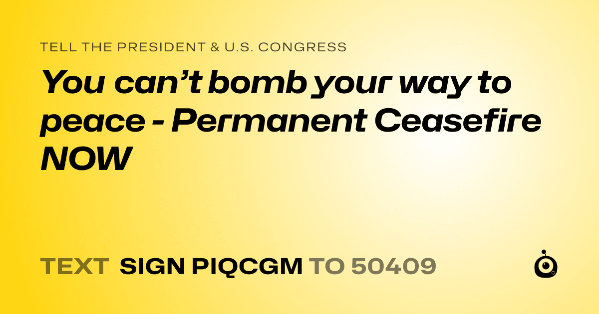 A shareable card that reads "tell the President & U.S. Congress: You can’t bomb your way to peace - Permanent Ceasefire NOW" followed by "text sign PIQCGM to 50409"