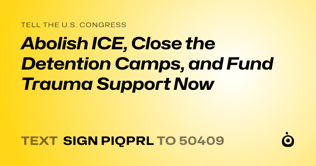 A shareable card that reads "tell the U.S. Congress: Abolish ICE, Close the Detention Camps, and Fund Trauma Support Now" followed by "text sign PIQPRL to 50409"