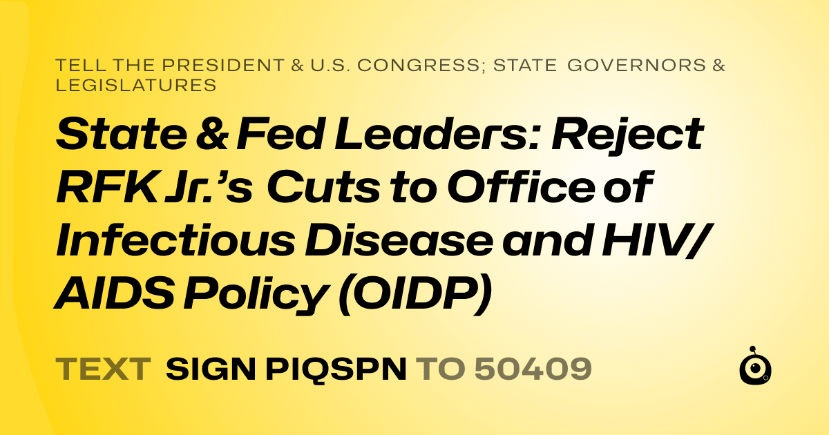 A shareable card that reads "tell the President & U.S. Congress; State Governors & Legislatures: State & Fed Leaders: Reject RFK Jr.’s Cuts to Office of Infectious Disease and HIV/AIDS Policy (OIDP)" followed by "text sign PIQSPN to 50409"