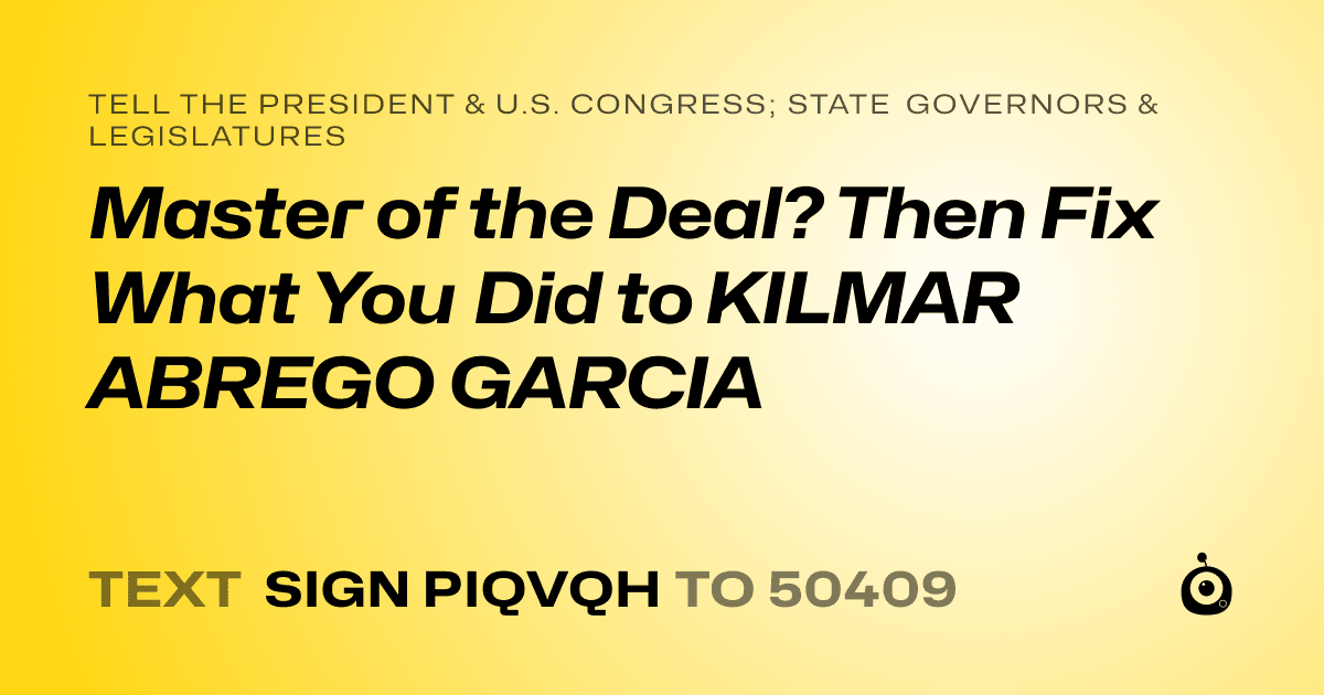 A shareable card that reads "tell the President & U.S. Congress; State Governors & Legislatures: Master of the Deal? Then Fix What You Did to KILMAR ABREGO GARCIA" followed by "text sign PIQVQH to 50409"